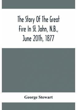 The Story Of The Great Fire In St. John, N.B., June 20Th, 1877