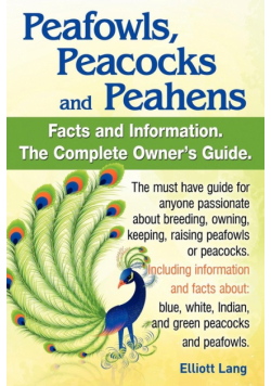 Peafowls, Peacocks and Peahens. Including Facts and Information about Blue, White, Indian and Green Peacocks. Breeding, Owning, Keeping and Raising Pe
