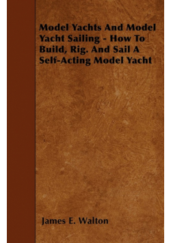 Model Yachts And Model Yacht Sailing - How To Build, Rig. And Sail A Self-Acting Model Yacht