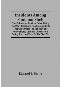 Incidents Among Shot And Shell; The Only Authentic Work Extant Giving The Many Tragic And Touching Incidents That Came Under The Notice Of The United States Christian Commission During The Long Years Of The Civil War
