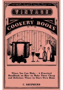 Wines You Can Make - A Practical Handbook on How to Make These Cheap and Delicious Wines in One's Own Home