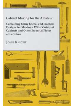 Cabinet Making for the Amateur - Containing Many Useful and Practical Designs for Making a Wide Variety of Cabinets and Other Essential Pieces of Furn