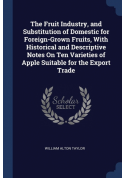 The Fruit Industry, and Substitution of Domestic for Foreign-Grown Fruits, With Historical and Descriptive Notes On Ten Varieties of Apple Suitable for the Export Trade