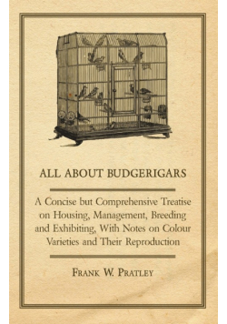 All about Budgerigars - A Concise But Comprehensive Treatise on Housing, Management, Breeding and Exhibiting, with Notes on Colour Varieties and Their