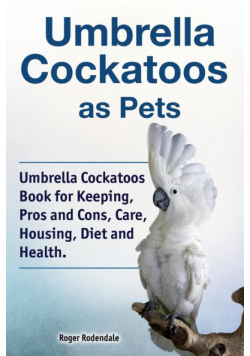 Umbrella Cockatoos as Pets. Umbrella Cockatoos Book for Keeping, Pros and Cons, Care, Housing, Diet and Health.