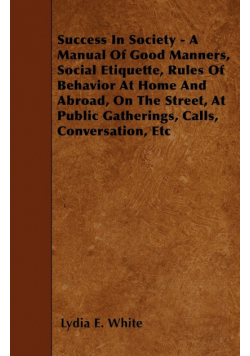 Success in Society - A Manual of Good Manners, Social Etiquette, Rules of Behavior at Home and Abroad, on the Street, at Public Gatherings, Calls, Con