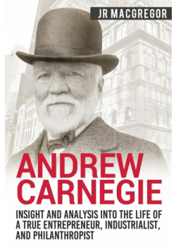 Andrew Carnegie - Insight and Analysis into the Life of a True Entrepreneur, Industrialist, and Philanthropist