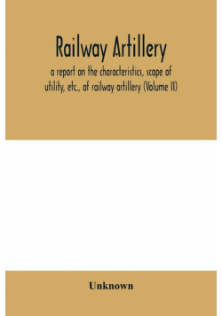 Railway artillery; a report on the characteristics, scope of utility, etc., of railway artillery (Volume II)