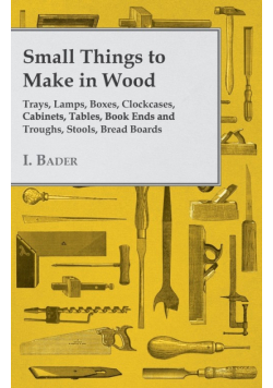 Small Things to Make in Wood - Trays, Lamps, Boxes, Clockcases, Cabinets, Tables, Book Ends and Troughs, Stools, Bread Boards Etc