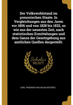 Der Volkswohlstand im preussischen Staate. In Vergleichungen aus den Jaren vor 1806 und von 1828 bis 1832, so wie aus der neuesten Zeit, nach statistischen Ermittelungen und dem Ganze der Gesetzgebung aus amtlichen Quellen dargestellt.