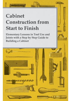 Cabinet Construction from Start to Finish - Elementary Lessons in Tool Use and Joints with a Step by Step Guide to Building a Cabinet