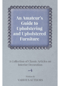 An Amateur's Guide to Upholstering and Upholstered Furniture - A Collection of Classic Articles on Interior Decoration