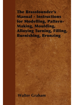 The Brassfounder's Manual - Instructions for Modelling, Pattern-Making, Moulding, Alloying Turning, Filling, Burnishing, Bronzing