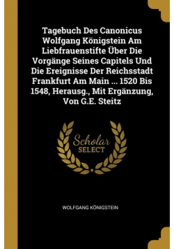 Tagebuch Des Canonicus Wolfgang Königstein Am Liebfrauenstifte Über Die Vorgänge Seines Capitels Und Die Ereignisse Der Reichsstadt Frankfurt Am Main ... 1520 Bis 1548, Herausg., Mit Ergänzung, Von G.E. Steitz