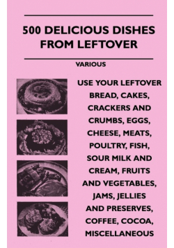 500 Delicious Dishes from Leftover - Use Your Leftover Bread, Cakes, Crackers and Crumbs, Eggs, Cheese, Meats, Poultry, Fish, Sour Milk and Cream, Fru