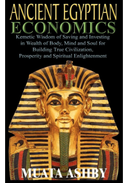 ANCIENT EGYPTIAN ECONOMICS Kemetic Wisdom of Saving and Investing in Wealth of Body, Mind, and Soul for Building True Civilization, Prosperity and Spiritual Enlightenment