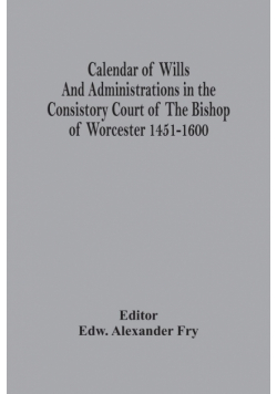 Calendar Of Wills And Administrations In The Consistory Court Of The Bishop Of Worcester 1451-1600