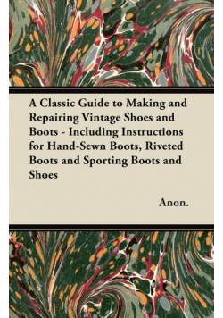 A Classic Guide to Making and Repairing Vintage Shoes and Boots - Including Instructions for Hand-Sewn Boots, Riveted Boots and Sporting Boots and Shoes