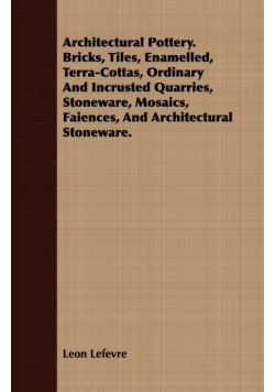 Architectural Pottery. Bricks, Tiles, Enamelled, Terra-Cottas, Ordinary And Incrusted Quarries, Stoneware, Mosaics, Faiences, And Architectural Stoneware.