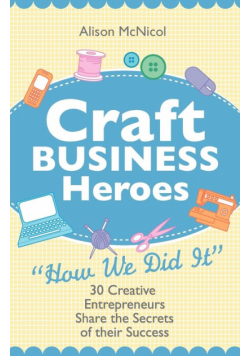 Craft Business Heroes - 30 Creative Entrepreneurs Share the Secrets of Their Success