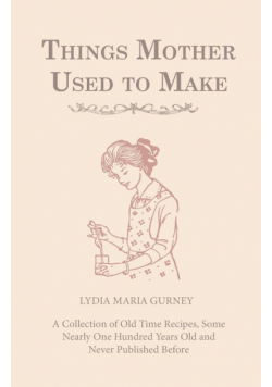 Things Mother Used to Make - A Collection of Old Time Recipes, Some Nearly One Hundred Years Old and Never Published Before