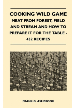 Cooking Wild Game - Meat From Forest, Field And Stream And How To Prepare It For The Table - 432 Recipes