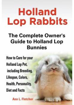 Holland Lop Rabbits The Complete Owner's Guide to Holland Lop Bunnies How to Care for your Holland Lop Pet, including Breeding, Lifespan, Colors, Health, Personality, Diet and Facts