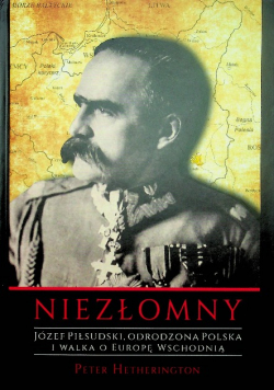 Niezłomny Józef Piłsudski Odrodzona Polska i walka o Europę Wschodnią
