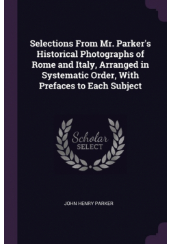 Selections From Mr. Parker's Historical Photographs of Rome and Italy, Arranged in Systematic Order, With Prefaces to Each Subject