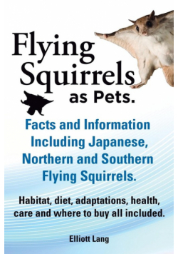 Flying Squirrels as Pets. Facts and Information. Including Japanese, Northern and Southern Flying Squirrels. Habitat, Diet, Adaptations, Health, Care