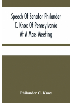 Speech Of Senator Philander C. Knox Of Pennsylvania At A Mass Meeting Held In The Academy Of Music, Philadelphia, Held Under The Auspices Of The Manufacturers Club Of Philadelphia, Saturday Evening, October First 1904
