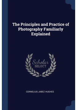 The Principles and Practice of Photography Familiarly Explained
