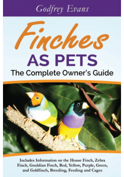 Finches as Pets. The Complete Owner's Guide. Includes Information on the House Finch, Zebra Finch, Gouldian Finch, Red, Yellow, Purple, Green and Goldfinch, Breeding, Feeding and Cages