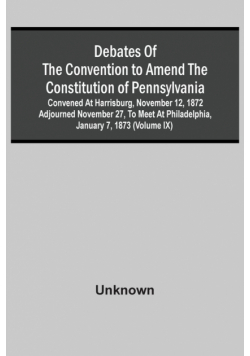 Debates Of The Convention To Amend The Constitution Of Pennsylvania; Convened At Harrisburg, November 12, 1872 Adjourned November 27, To Meet At Philadelphia, January 7, 1873 (Volume Ix)