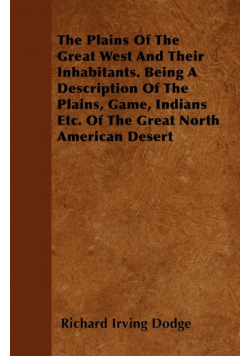 The Plains Of The Great West And Their Inhabitants. Being A Description Of The Plains, Game, Indians Etc. Of The Great North American Desert