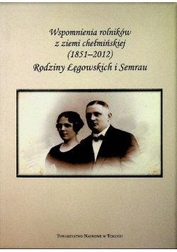 Wspomnienia rolników z ziemi chełmińskiej 1851 - 2012 Rodziny Łęgowskich i Semrau