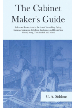 The Cabinet Maker's Guide - Rules and Instructions in the Art of Varnishing, Dying, Staining, Jappaning, Polishing, Lackering, and Beautifying Wood, Ivory, Tortoiseshell and Metal