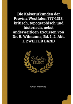 Die Kaiserurkunden der Provinz Westfalen 777-1313. kritisch, topographisch und historisch, nebst anderweitigen Excursen von Dr. R. Wilmanns, Bd. 1, 2. Abt. 1. ZWEITER BAND