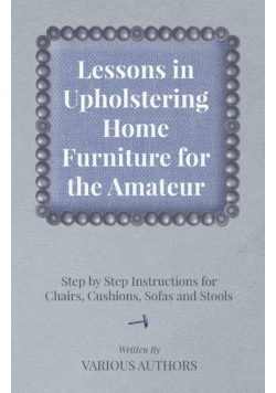 Lessons in Upholstering Home Furniture for the Amateur - Step by Step Instructions for Chairs, Cushions, Sofas and Stools