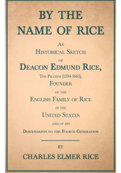 By the Name of Rice ;An Historical Sketch of Deacon Edmund Rice, The Pilgrim (1594-1663), Founder of the English Family of Rice in the United States and of his Descendants to the Fourth Generation