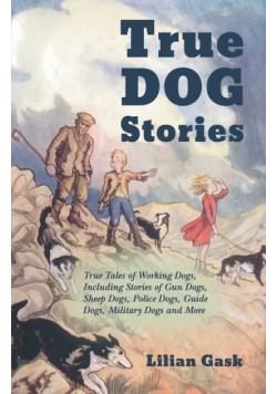 True Dog Stories - True Tales of Working Dogs, Including Stories of Gun Dogs, Sheep Dogs, Police Dogs, Guide Dogs, Military Dogs and More
