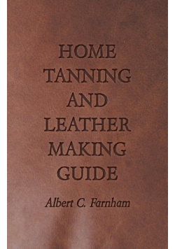 Home Tanning and Leather Making Guide - A Book of Information for Those Who Wish to Tan and Make Leather from Cattle, Horse, Calf, Sheep, Goat, Deer and Other Hides and Skins; Also Explains How to Skin, Handle, Classify and Market