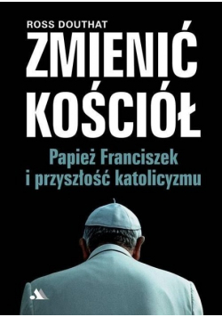Zmienić Kościół Papież Franciszek i przyszłość katolicyzmu