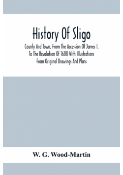 History Of Sligo ; County And Town, From The Accession Of James I. To The Revolution Of 1688 With Illustrations From Original Drawings And Plans