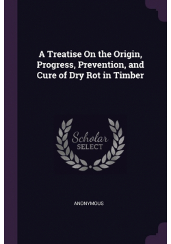 A Treatise On the Origin, Progress, Prevention, and Cure of Dry Rot in Timber