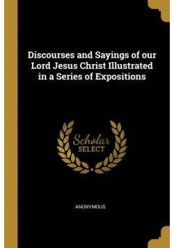 Discourses and Sayings of our Lord Jesus Christ Illustrated in a Series of Expositions