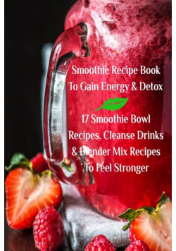 Smoothie Recipe Book To Gain Energy & Detox 17 Smoothie Bowl Recipes, Cleanse Drinks & Blender Mix Recipes To Feel Stronger