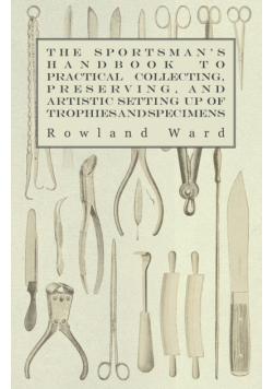 The Sportsman's Handbook to Practical Collecting, Preserving, and Artistic Setting up of Trophies and Specimens to Which is Added a Synoptical Guide to the Hunting Grounds of the World