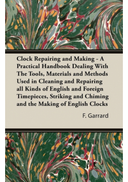 Clock Repairing and Making - A Practical Handbook Dealing With The Tools, Materials and Methods Used in Cleaning and Repairing all Kinds of English and Foreign Timepieces, Striking and Chiming and the Making of English Clocks