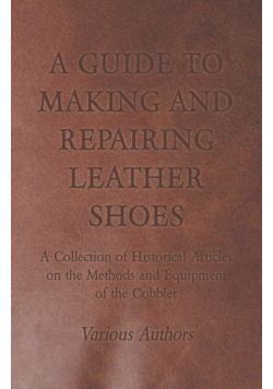 A Guide to Making and Repairing Leather Shoes - A Collection of Historical Articles on the Methods and Equipment of the Cobbler